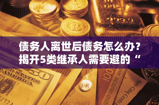 北京债务人离世后债务怎么办？揭开5类继承人需要避的“坑”