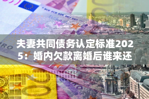 北京夫妻共同债务认定标准2025:婚内欠款离婚后谁来还? 北京夫妻共同债务认定标准2025:婚内欠款离婚后谁来还?