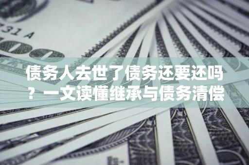 北京债务人去世了债务还要还吗？一文读懂继承与债务清偿